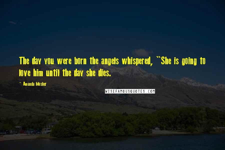 Amanda Mosher Quotes: The day you were born the angels whispered, "She is going to love him until the day she dies.