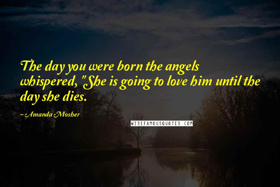 Amanda Mosher Quotes: The day you were born the angels whispered, "She is going to love him until the day she dies.