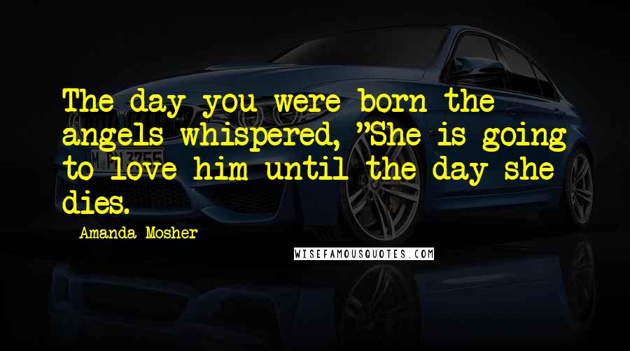 Amanda Mosher Quotes: The day you were born the angels whispered, "She is going to love him until the day she dies.