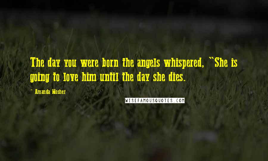 Amanda Mosher Quotes: The day you were born the angels whispered, "She is going to love him until the day she dies.