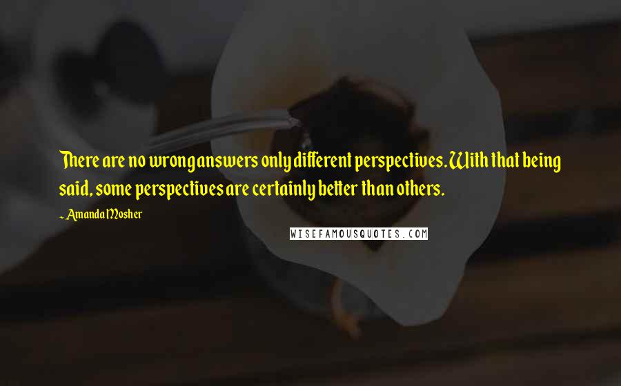 Amanda Mosher Quotes: There are no wrong answers only different perspectives. With that being said, some perspectives are certainly better than others.