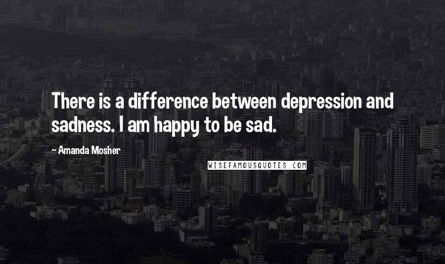 Amanda Mosher Quotes: There is a difference between depression and sadness. I am happy to be sad.