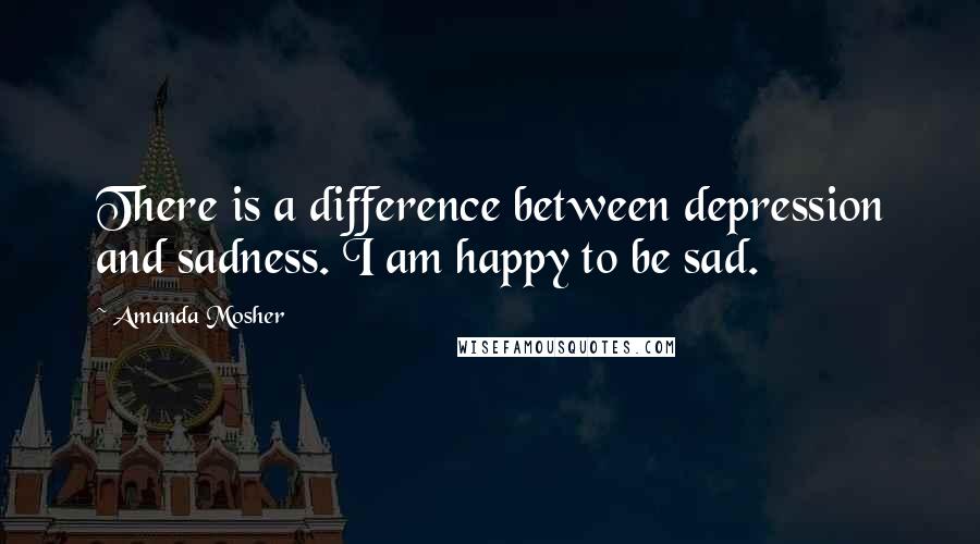 Amanda Mosher Quotes: There is a difference between depression and sadness. I am happy to be sad.