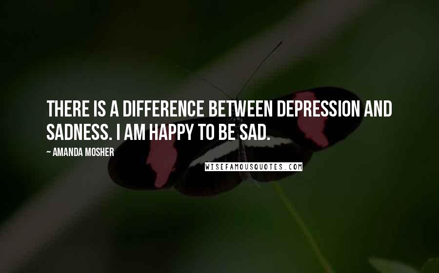 Amanda Mosher Quotes: There is a difference between depression and sadness. I am happy to be sad.