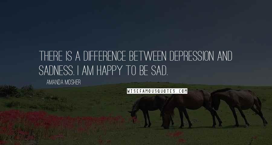 Amanda Mosher Quotes: There is a difference between depression and sadness. I am happy to be sad.