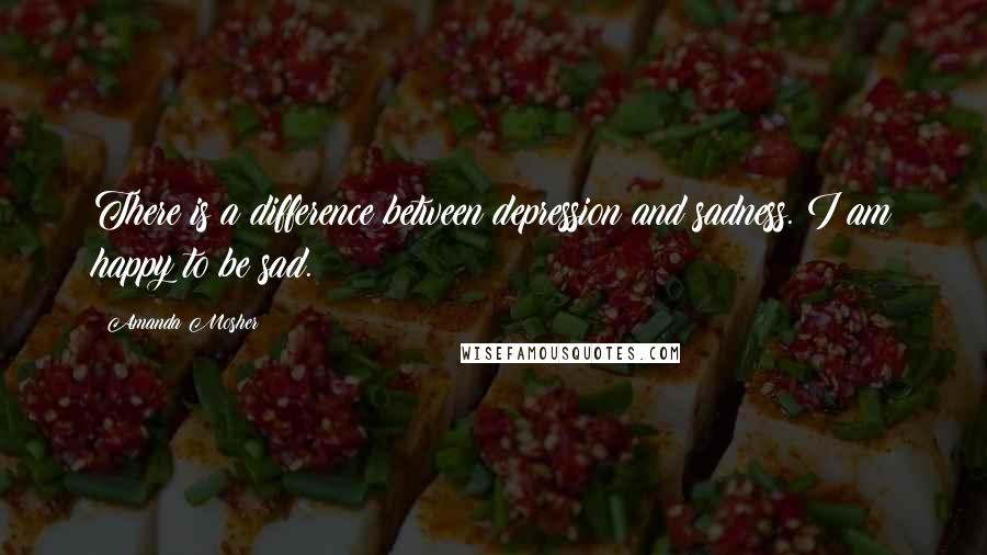 Amanda Mosher Quotes: There is a difference between depression and sadness. I am happy to be sad.