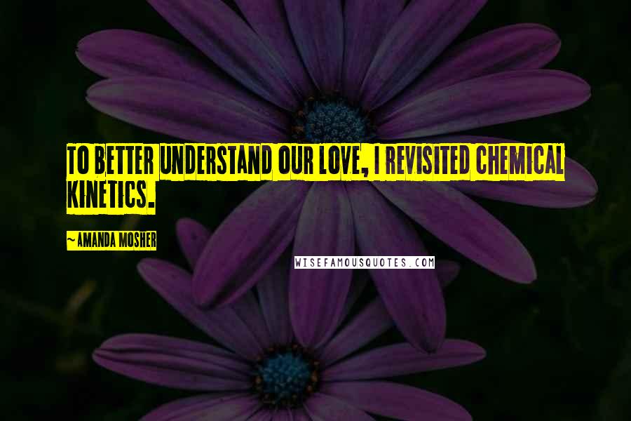 Amanda Mosher Quotes: To better understand our love, I revisited chemical kinetics.