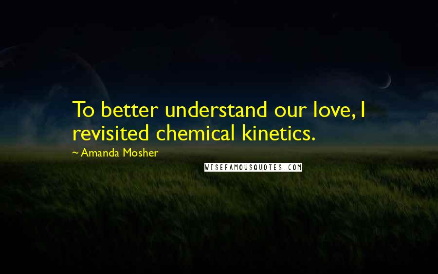 Amanda Mosher Quotes: To better understand our love, I revisited chemical kinetics.