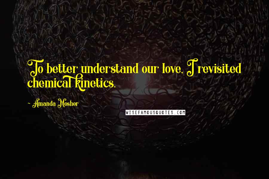 Amanda Mosher Quotes: To better understand our love, I revisited chemical kinetics.