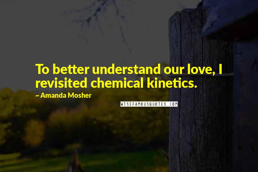 Amanda Mosher Quotes: To better understand our love, I revisited chemical kinetics.