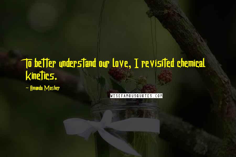 Amanda Mosher Quotes: To better understand our love, I revisited chemical kinetics.