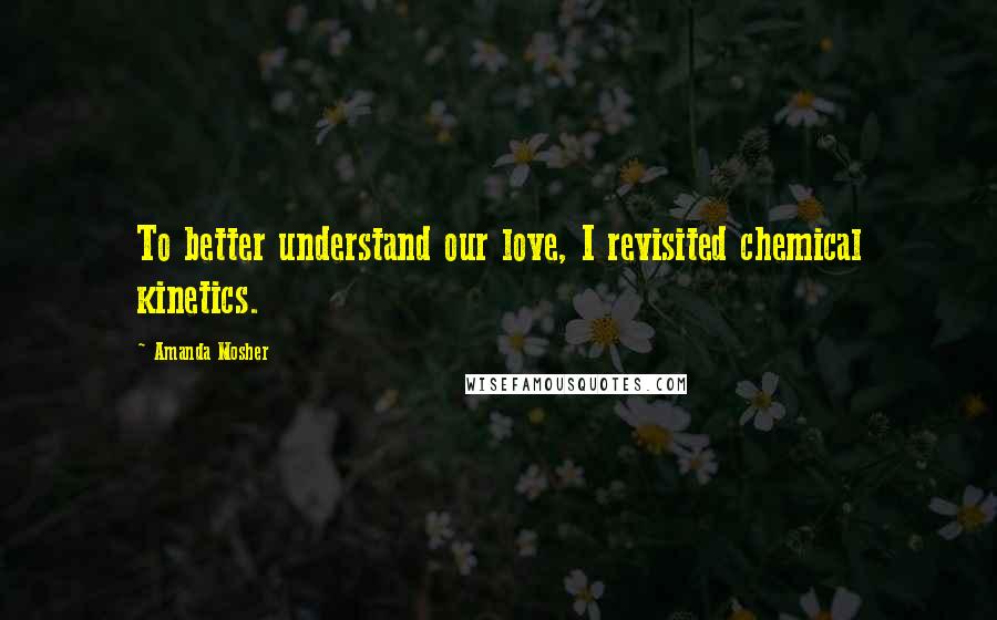 Amanda Mosher Quotes: To better understand our love, I revisited chemical kinetics.