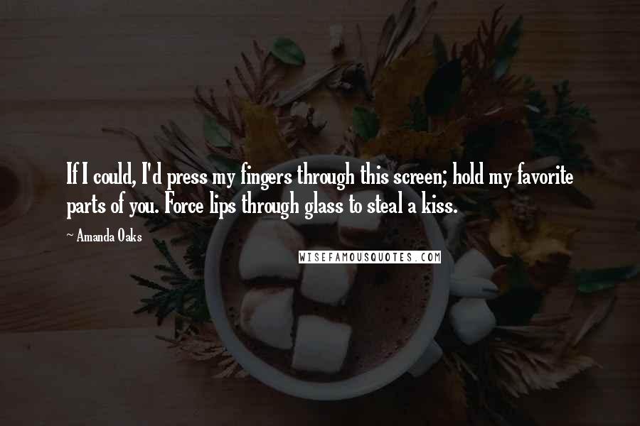 Amanda Oaks Quotes: If I could, I'd press my fingers through this screen; hold my favorite parts of you. Force lips through glass to steal a kiss.