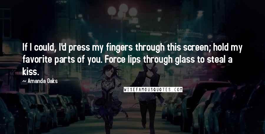 Amanda Oaks Quotes: If I could, I'd press my fingers through this screen; hold my favorite parts of you. Force lips through glass to steal a kiss.