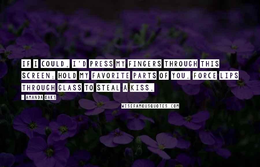 Amanda Oaks Quotes: If I could, I'd press my fingers through this screen; hold my favorite parts of you. Force lips through glass to steal a kiss.