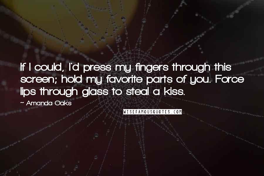 Amanda Oaks Quotes: If I could, I'd press my fingers through this screen; hold my favorite parts of you. Force lips through glass to steal a kiss.