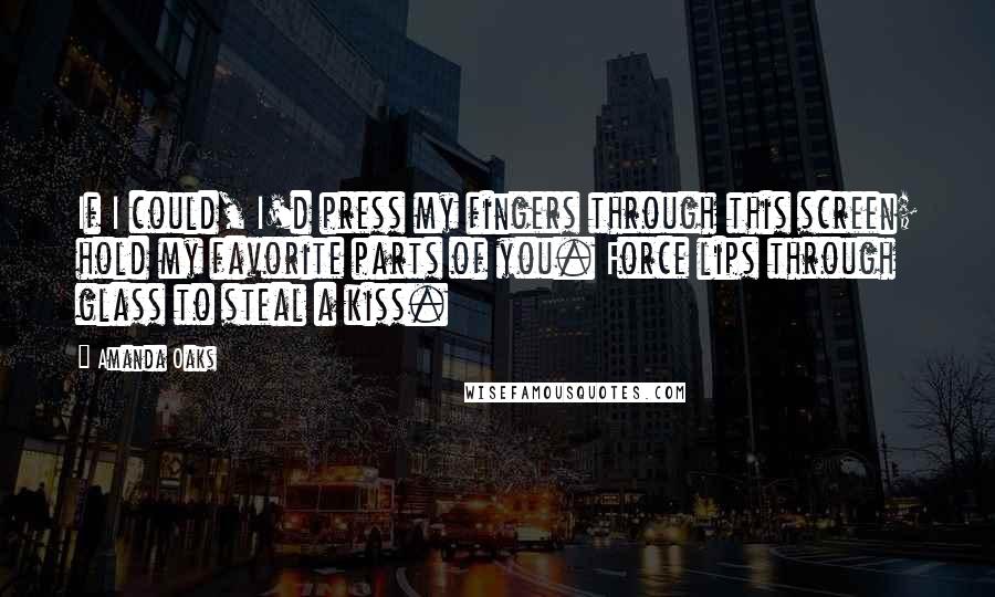 Amanda Oaks Quotes: If I could, I'd press my fingers through this screen; hold my favorite parts of you. Force lips through glass to steal a kiss.