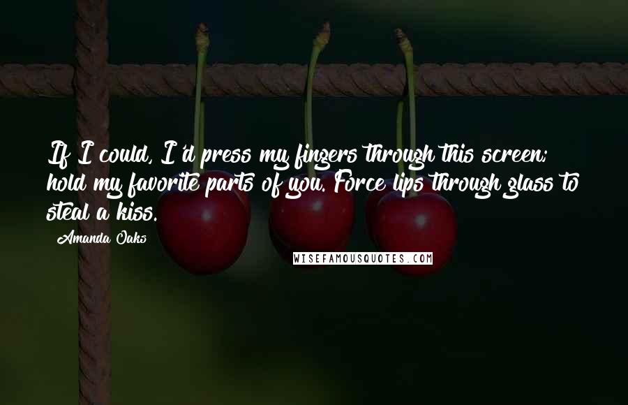 Amanda Oaks Quotes: If I could, I'd press my fingers through this screen; hold my favorite parts of you. Force lips through glass to steal a kiss.