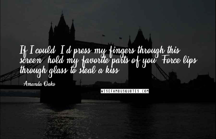 Amanda Oaks Quotes: If I could, I'd press my fingers through this screen; hold my favorite parts of you. Force lips through glass to steal a kiss.