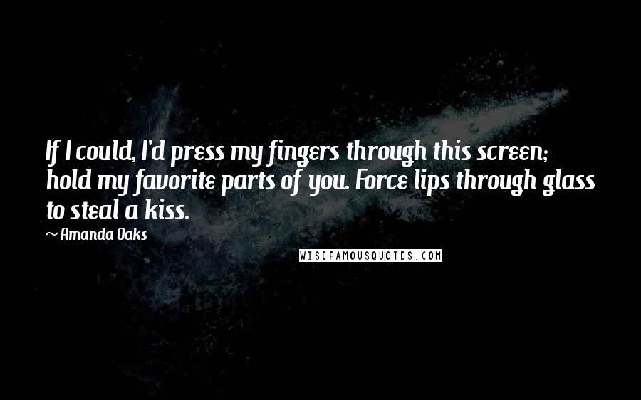 Amanda Oaks Quotes: If I could, I'd press my fingers through this screen; hold my favorite parts of you. Force lips through glass to steal a kiss.