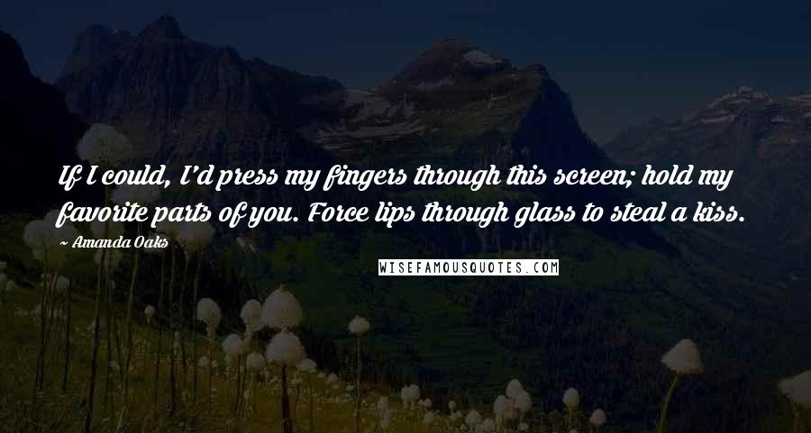 Amanda Oaks Quotes: If I could, I'd press my fingers through this screen; hold my favorite parts of you. Force lips through glass to steal a kiss.