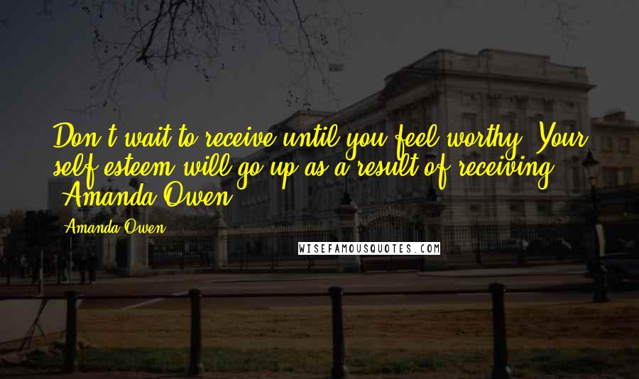 Amanda Owen Quotes: Don't wait to receive until you feel worthy. Your self-esteem will go up as a result of receiving. ~Amanda Owen