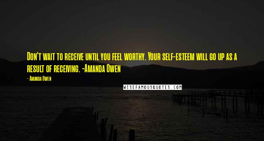 Amanda Owen Quotes: Don't wait to receive until you feel worthy. Your self-esteem will go up as a result of receiving. ~Amanda Owen