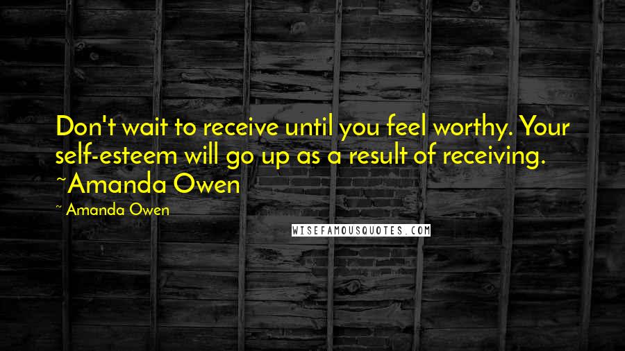 Amanda Owen Quotes: Don't wait to receive until you feel worthy. Your self-esteem will go up as a result of receiving. ~Amanda Owen