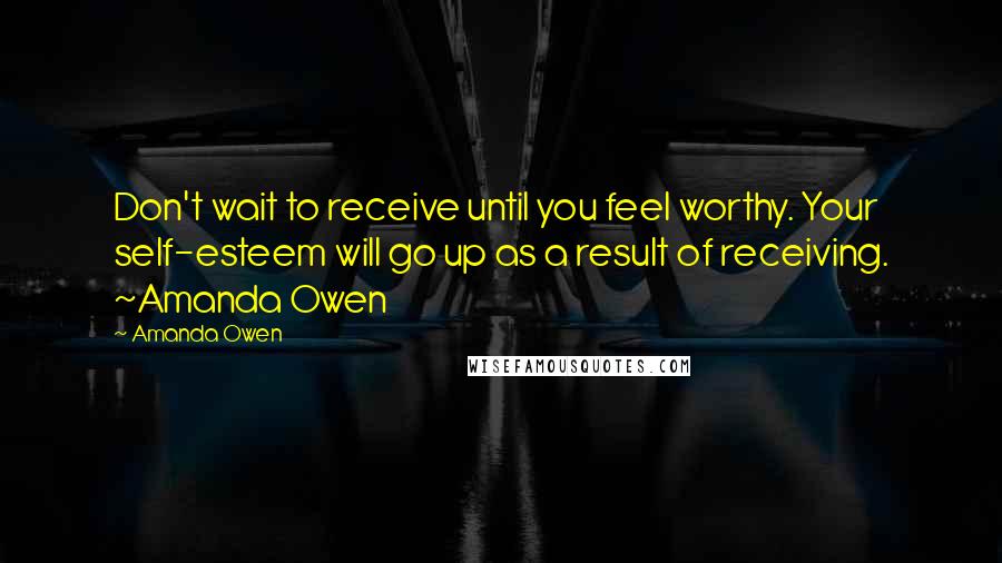 Amanda Owen Quotes: Don't wait to receive until you feel worthy. Your self-esteem will go up as a result of receiving. ~Amanda Owen