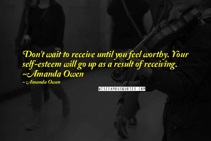 Amanda Owen Quotes: Don't wait to receive until you feel worthy. Your self-esteem will go up as a result of receiving. ~Amanda Owen