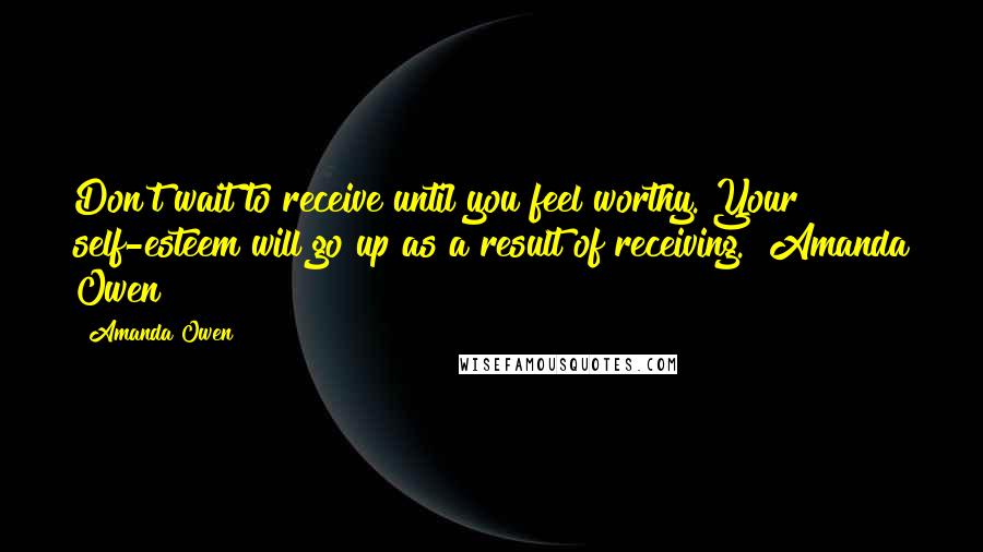 Amanda Owen Quotes: Don't wait to receive until you feel worthy. Your self-esteem will go up as a result of receiving. ~Amanda Owen