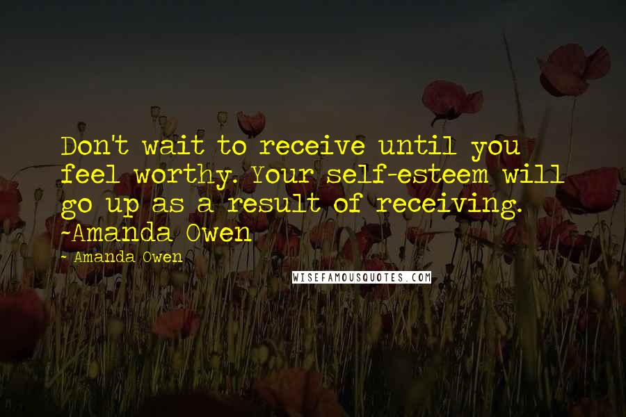 Amanda Owen Quotes: Don't wait to receive until you feel worthy. Your self-esteem will go up as a result of receiving. ~Amanda Owen