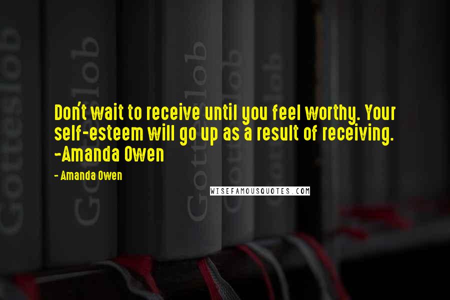 Amanda Owen Quotes: Don't wait to receive until you feel worthy. Your self-esteem will go up as a result of receiving. ~Amanda Owen