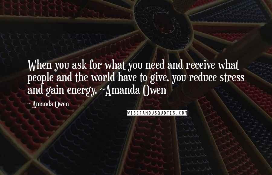 Amanda Owen Quotes: When you ask for what you need and receive what people and the world have to give, you reduce stress and gain energy. ~Amanda Owen