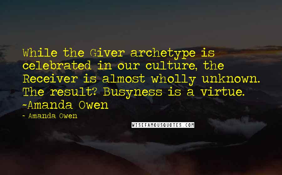 Amanda Owen Quotes: While the Giver archetype is celebrated in our culture, the Receiver is almost wholly unknown. The result? Busyness is a virtue. ~Amanda Owen