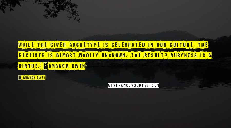 Amanda Owen Quotes: While the Giver archetype is celebrated in our culture, the Receiver is almost wholly unknown. The result? Busyness is a virtue. ~Amanda Owen