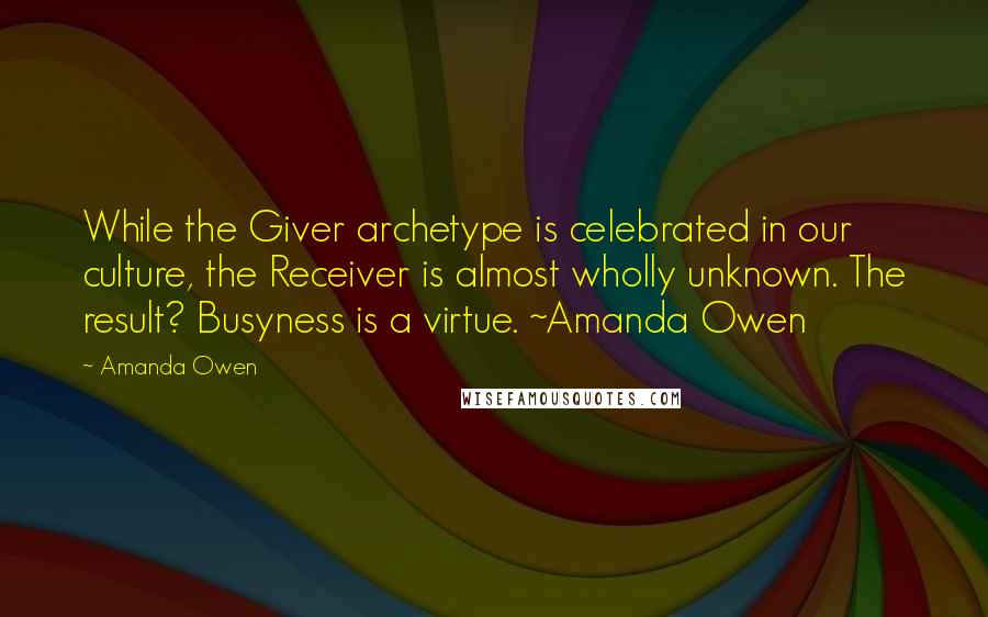 Amanda Owen Quotes: While the Giver archetype is celebrated in our culture, the Receiver is almost wholly unknown. The result? Busyness is a virtue. ~Amanda Owen