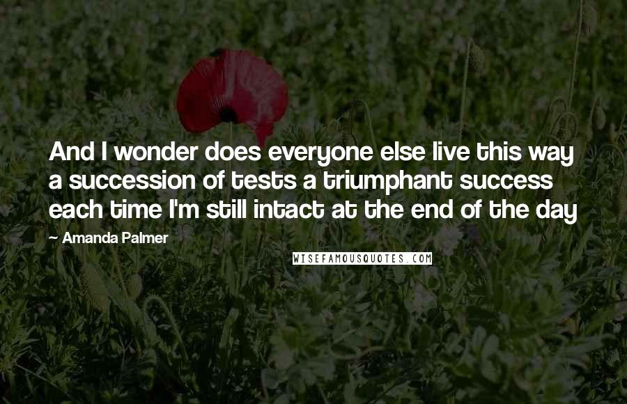 Amanda Palmer Quotes: And I wonder does everyone else live this way a succession of tests a triumphant success each time I'm still intact at the end of the day