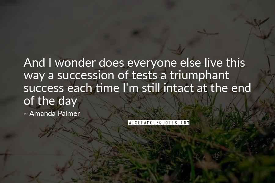 Amanda Palmer Quotes: And I wonder does everyone else live this way a succession of tests a triumphant success each time I'm still intact at the end of the day