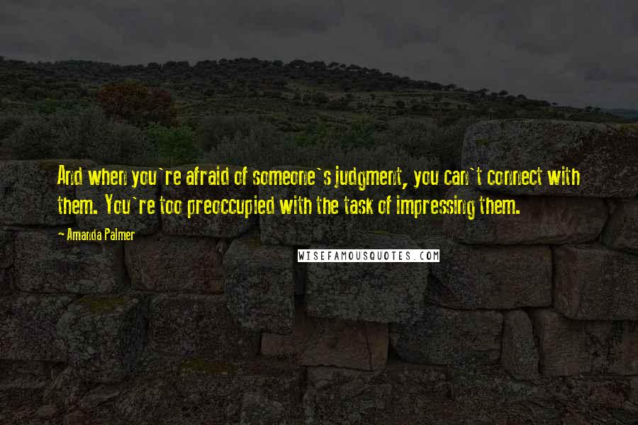 Amanda Palmer Quotes: And when you're afraid of someone's judgment, you can't connect with them. You're too preoccupied with the task of impressing them.