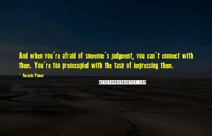 Amanda Palmer Quotes: And when you're afraid of someone's judgment, you can't connect with them. You're too preoccupied with the task of impressing them.