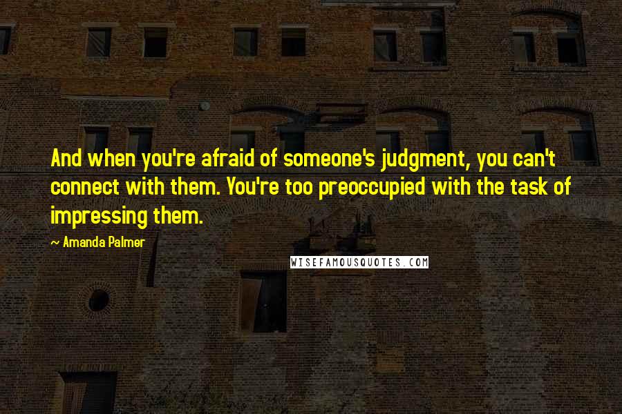 Amanda Palmer Quotes: And when you're afraid of someone's judgment, you can't connect with them. You're too preoccupied with the task of impressing them.