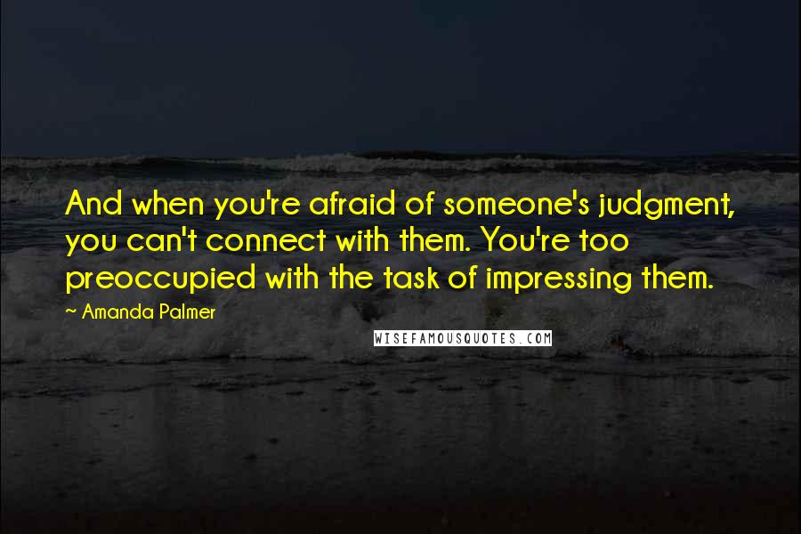 Amanda Palmer Quotes: And when you're afraid of someone's judgment, you can't connect with them. You're too preoccupied with the task of impressing them.
