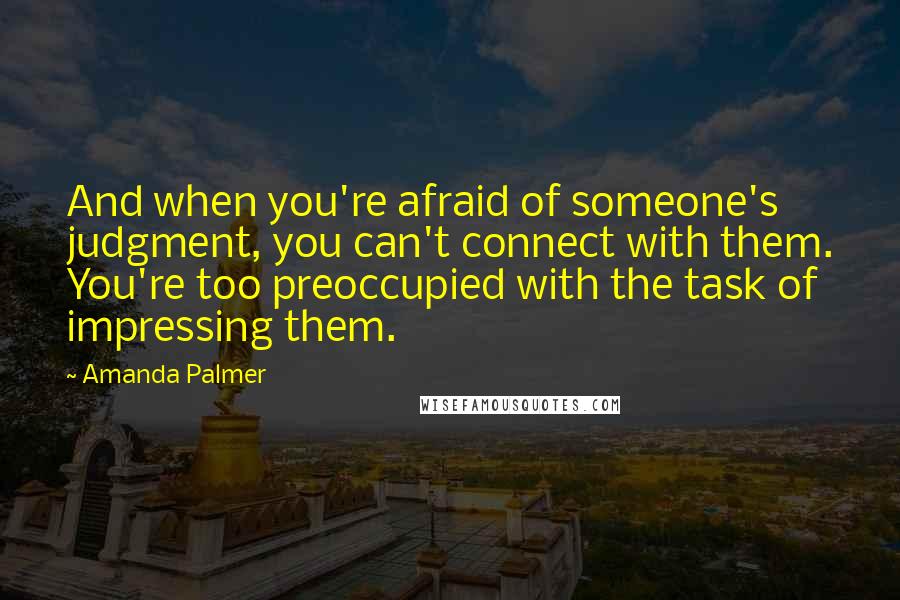 Amanda Palmer Quotes: And when you're afraid of someone's judgment, you can't connect with them. You're too preoccupied with the task of impressing them.