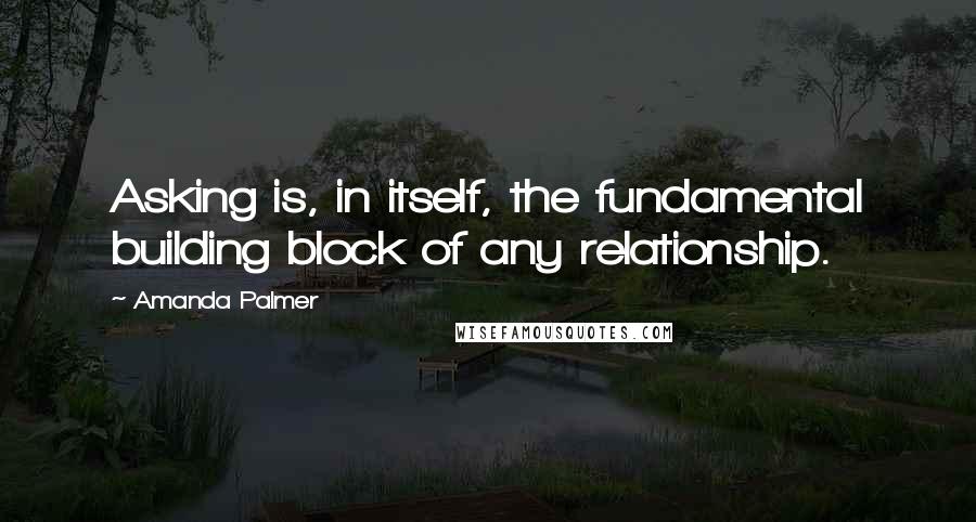 Amanda Palmer Quotes: Asking is, in itself, the fundamental building block of any relationship.