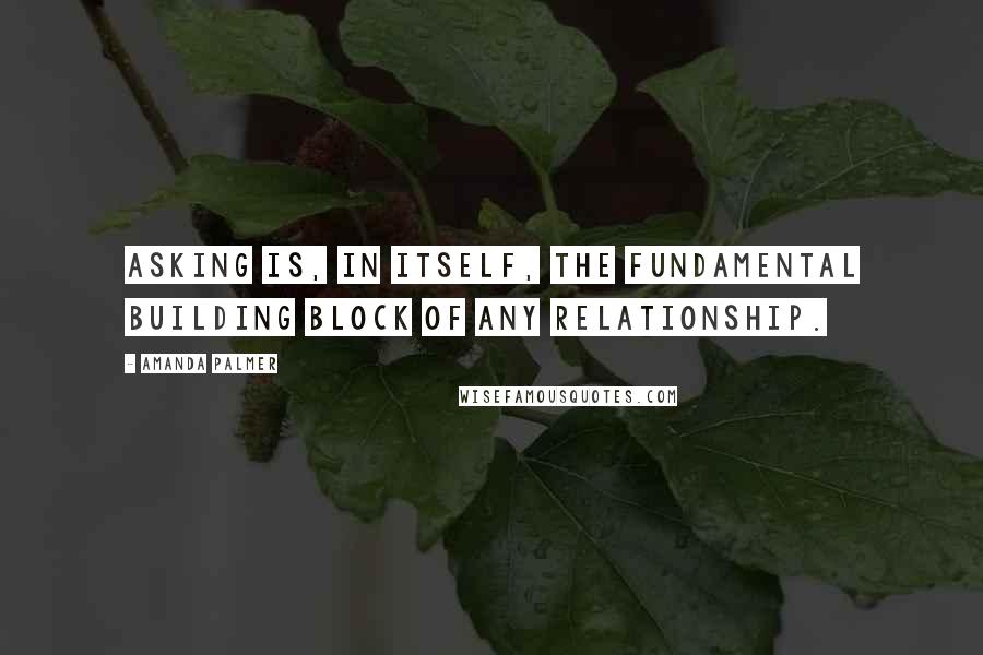 Amanda Palmer Quotes: Asking is, in itself, the fundamental building block of any relationship.