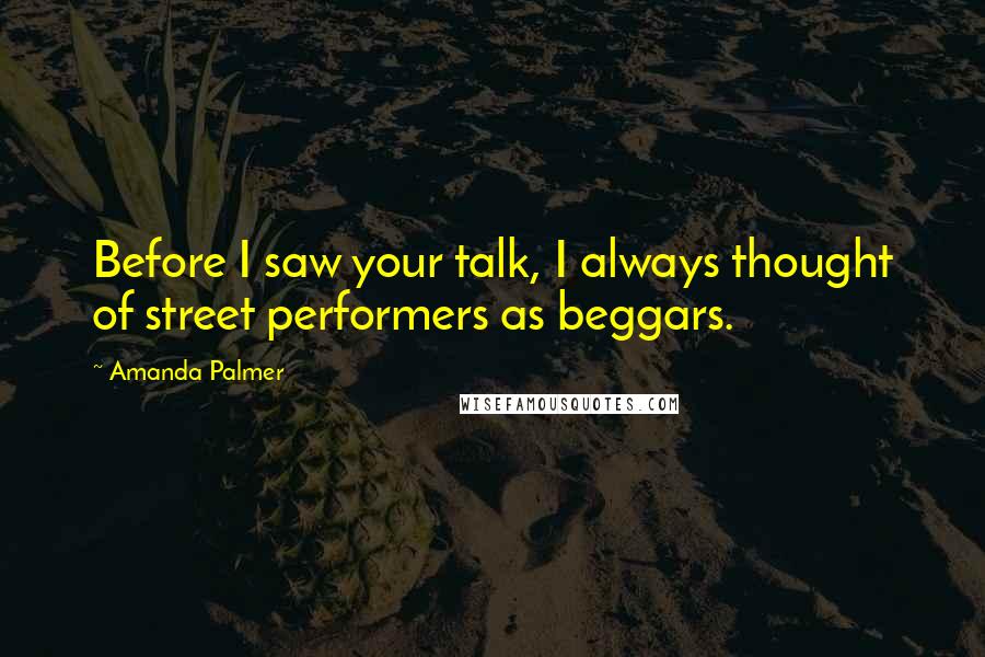 Amanda Palmer Quotes: Before I saw your talk, I always thought of street performers as beggars.