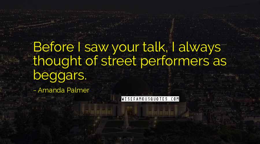 Amanda Palmer Quotes: Before I saw your talk, I always thought of street performers as beggars.