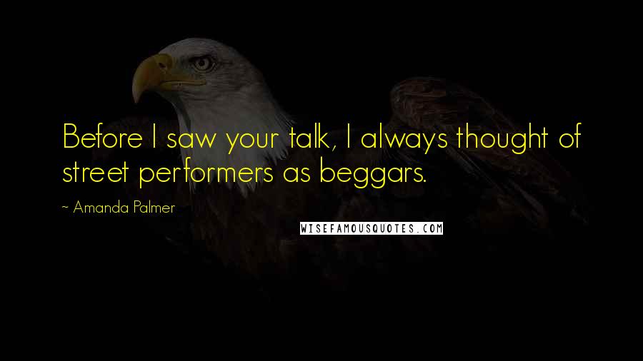 Amanda Palmer Quotes: Before I saw your talk, I always thought of street performers as beggars.