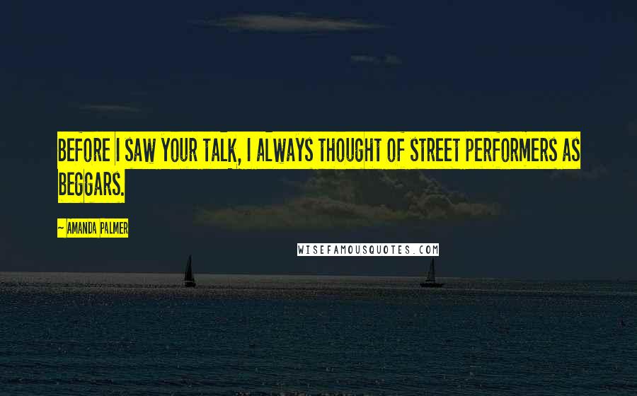 Amanda Palmer Quotes: Before I saw your talk, I always thought of street performers as beggars.